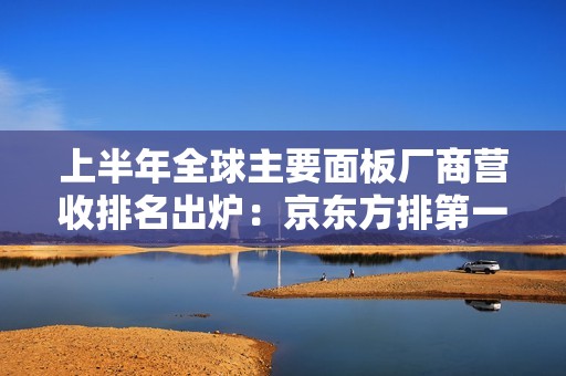 上半年全球主要面板厂商营收排名出炉：京东方排第一