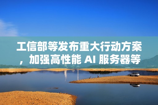 工信部等发布重大行动方案，加强高性能 AI 服务器等技术攻关力度