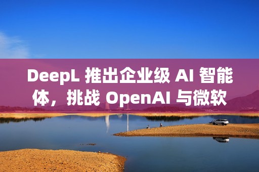 DeepL 推出企业级 AI 智能体，挑战 OpenAI 与微软
