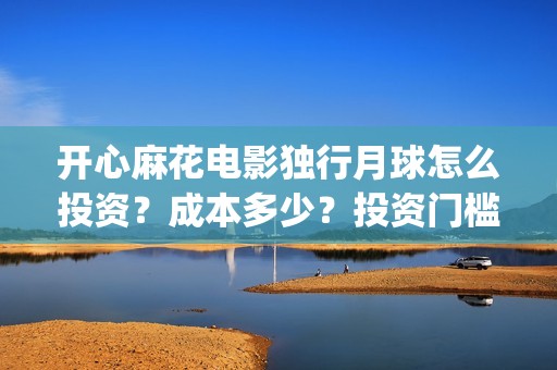 开心麻花电影独行月球怎么投资？成本多少？投资门槛多少？(开心麻花电影所有)