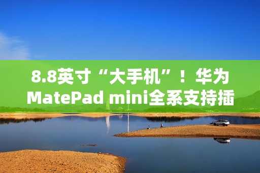 8.8英寸“大手机”！华为MatePad mini全系支持插卡