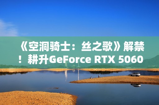 《空洞骑士：丝之歌》解禁！耕升GeForce RTX 5060 踏雪 OC超越期待的冒险！