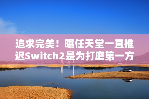 追求完美！曝任天堂一直推迟Switch2是为打磨第一方作品