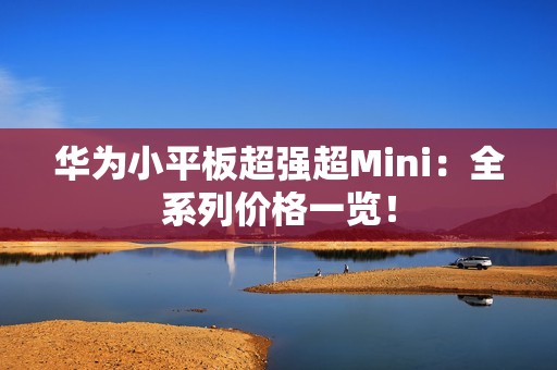 华为小平板超强超Mini：全系列价格一览！