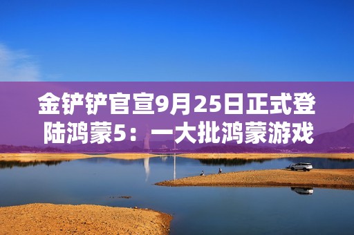 金铲铲官宣9月25日正式登陆鸿蒙5:一大批鸿蒙游戏即将上线! 金铲铲官宣9月25日正式登陆鸿蒙5:一大批鸿蒙游戏即将上线!