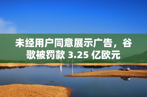 未经用户同意展示广告,谷歌被罚款 3.25 亿欧元 未经用户同意展示广告,谷歌被罚款 3.25 亿欧元