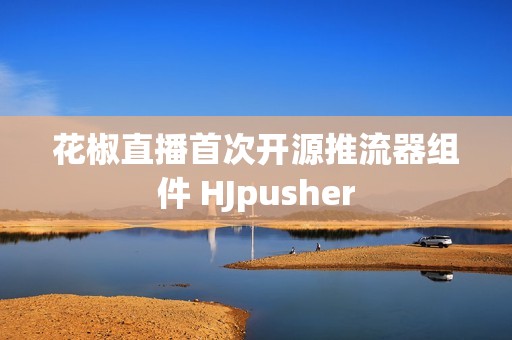 花椒直播首次开源推流器组件 HJpusher
