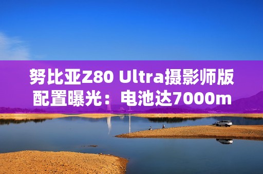 努比亚Z80 Ultra摄影师版配置曝光：电池达7000mAh