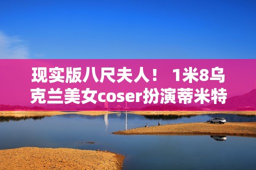 现实版八尺夫人！ 1米8乌克兰美女coser扮演蒂米特雷斯库夫人