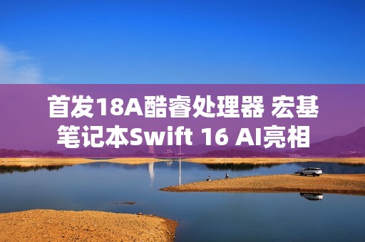 首发18A酷睿处理器 宏基笔记本Swift 16 AI亮相