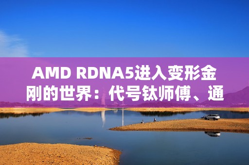 AMD RDNA5进入变形金刚的世界：代号钛师傅、通天晓、擎天柱