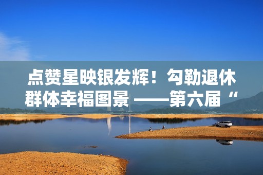 点赞星映银发辉！勾勒退休群体幸福图景 ——第六届“京颐杯”大兴区社会化管理退休人员书法绘画摄影展活动完美收官