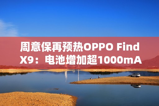 周意保再预热OPPO Find X9：电池增加超1000mAh