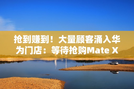 抢到赚到！大量顾客涌入华为门店：等待抢购Mate XTs非凡大师
