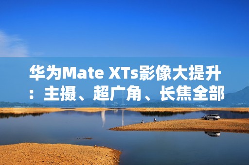 华为Mate XTs影像大提升：主摄、超广角、长焦全部升级RYYB传感器