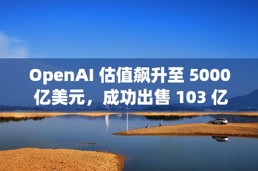 OpenAI 估值飙升至 5000 亿美元，成功出售 103 亿美元的二级股票