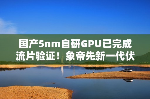 国产5nm自研GPU已完成流片验证！象帝先新一代伏羲架构官宣