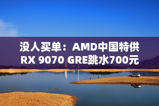 没人买单：AMD中国特供RX 9070 GRE跳水700元