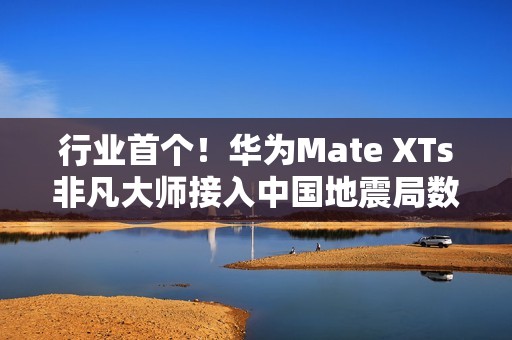 行业首个！华为Mate XTs非凡大师接入中国地震局数据：预警能力提升2.5倍