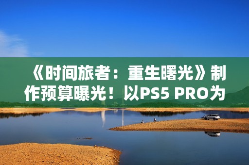 《时间旅者：重生曙光》制作预算曝光！以PS5 PRO为核心开发