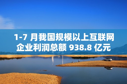 1-7 月我国规模以上互联网企业利润总额 938.8 亿元