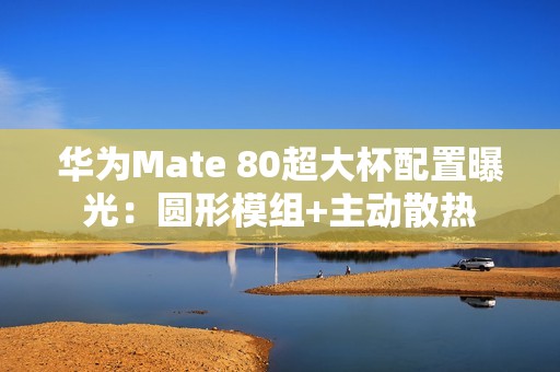 华为Mate 80超大杯配置曝光：圆形模组+主动散热