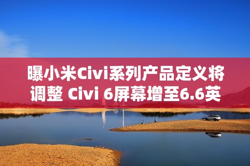 曝小米Civi系列产品定义将调整 Civi 6屏幕增至6.6英寸