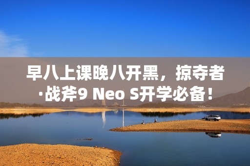 早八上课晚八开黑，掠夺者·战斧9 Neo S开学必备！
