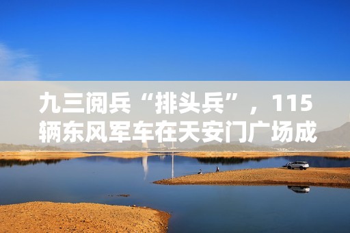 九三阅兵“排头兵”，115 辆东风军车在天安门广场成功受阅
