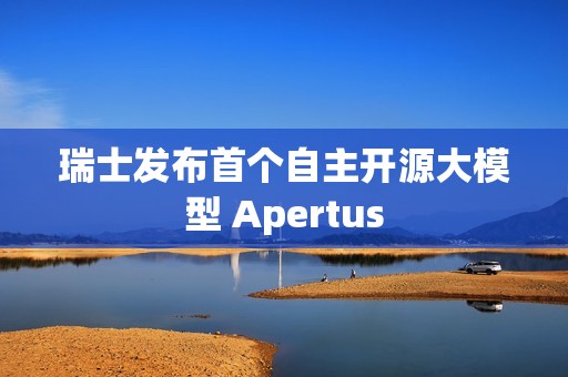 瑞士发布首个自主开源大模型 Apertus