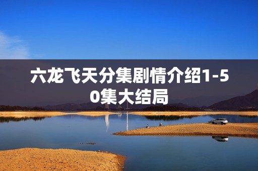 六龙飞天分集剧情介绍1-50集大结局