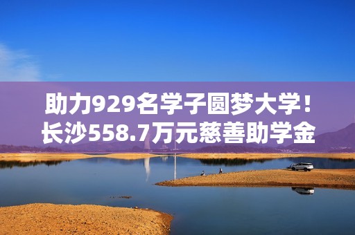 助力929名学子圆梦大学！长沙558.7万元慈善助学金即将发放