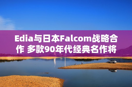 Edia与日本Falcom战略合作 多款90年代经典名作将重制