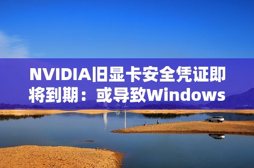 NVIDIA旧显卡安全凭证即将到期：或导致Windows 11启动后黑屏