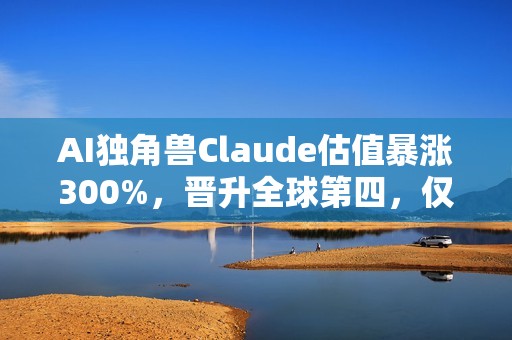 AI独角兽Claude估值暴涨300%，晋升全球第四，仅次于字节跳动