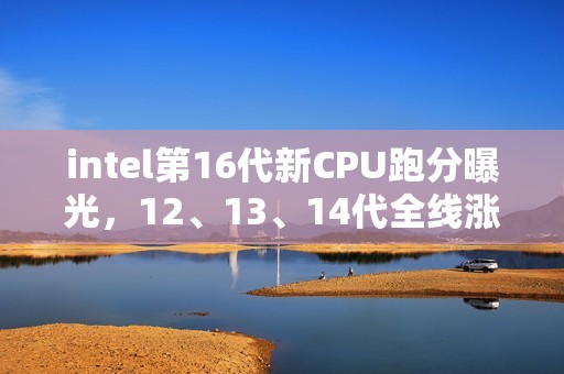 intel第16代新CPU跑分曝光，12、13、14代全线涨价