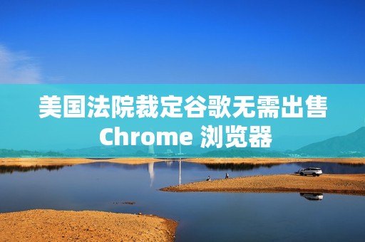 美国法院裁定谷歌无需出售 Chrome 浏览器