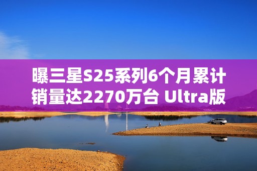 曝三星S25系列6个月累计销量达2270万台 Ultra版占半