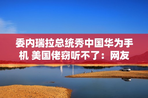 委内瑞拉总统秀中国华为手机 美国佬窃听不了：网友点赞最强带货者