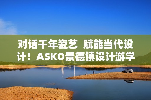 对话千年瓷艺  赋能当代设计！ASKO景德镇设计游学之旅圆满落幕