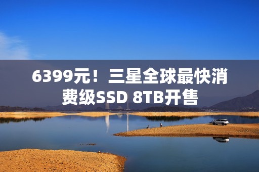 6399元！三星全球最快消费级SSD 8TB开售