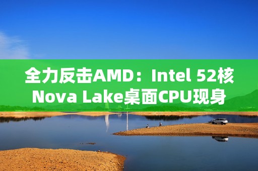 全力反击AMD：Intel 52核Nova Lake桌面CPU现身！工程版频率4.8GHz