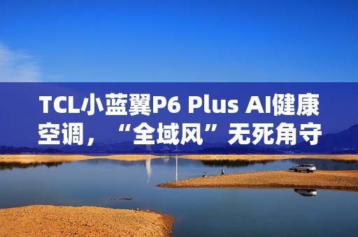 TCL小蓝翼P6 Plus AI健康空调，“全域风”无死角守护健康好空气