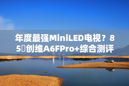 年度最强MiniLED电视？85吋创维A6FPro+综合测评：还原真实，全面进化
