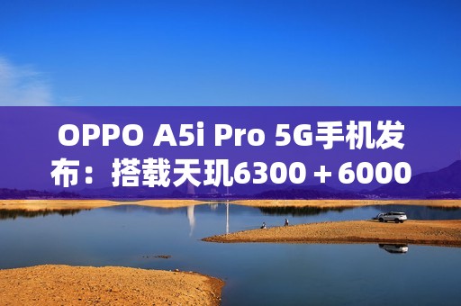 OPPO A5i Pro 5G手机发布：搭载天玑6300＋6000mAh