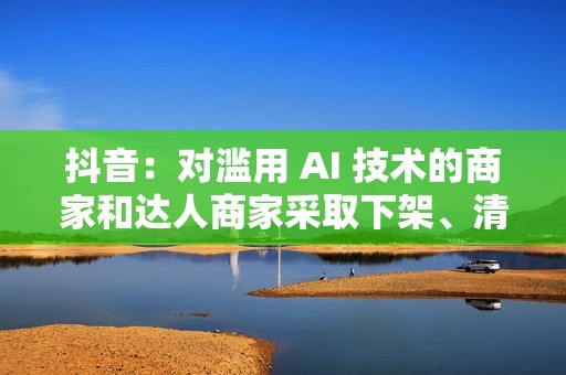 抖音：对滥用 AI 技术的商家和达人商家采取下架、清退等措施