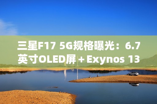 三星F17 5G规格曝光：6.7英寸OLED屏＋Exynos 1330