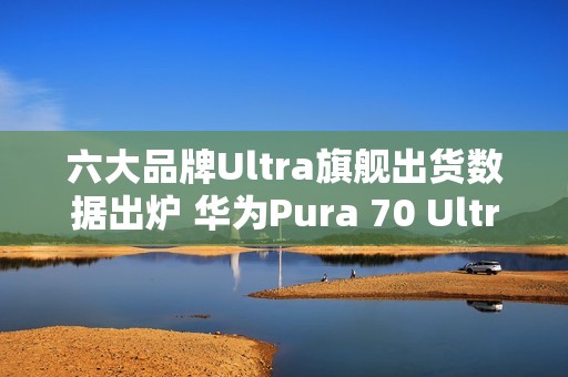 六大品牌Ultra旗舰出货数据出炉 华为Pura 70 Ultra第二