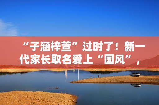 “子涵梓萱”过时了！新一代家长取名爱上“国风”，扶苏、知潼成新宠