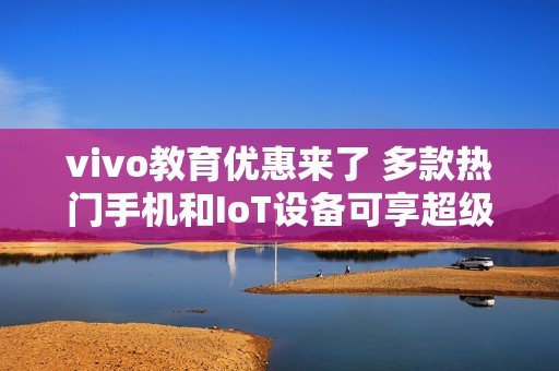 vivo教育优惠来了 多款热门手机和IoT设备可享超级权益